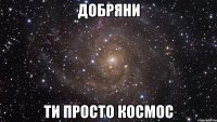 Добряни Ти просто космос