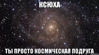 КСЮХА ТЫ ПРОСТО КОСМИЧЕСКАЯ ПОДРУГА