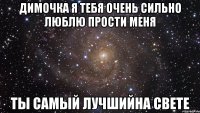 Димочка я тебя очень сильно люблю прости меня Ты самый лучшийна свете