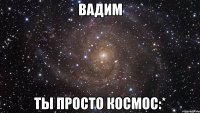 Вадим Ты просто космос:*