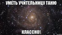 Уметь учительницу Таню классно!