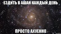 Ездить в Ашан каждый день Просто ахуенно