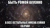 БЫТЬ РОМОЙ АХУЕННО А ВСЕ ОСТАЛЬНЫЕ ИМЕНА ХУЙНЯ ЕБУЧАЯ