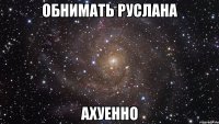 обнимать Руслана АХУЕННО