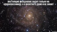 Настоящие молдоване сидят только на одноклассниках, а о вконтакте даже и не знают 