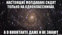 Настоящие молдаване сидят только на одноклассниках, а о вконтакте даже и не знают