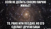 Если не делать своему парню миньет То, рано или поздно, но его сделает другая баба