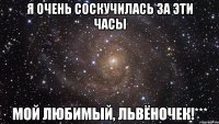 Я очень соскучилась за эти часы мой любимый, Львёночек!***