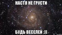 Настя не грусти будь веселей :))