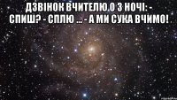 Дзвінок вчителю о 3 ночі: - Спиш? - Сплю ... - А ми сука вчимо! 