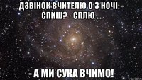 Дзвінок вчителю о 3 ночі: - Спиш? - Сплю ... - А ми сука вчимо!