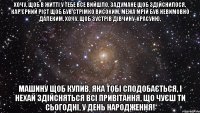 Хочу, щоб в житті у тебе все вийшло, Задумане щоб здійснилося, Кар'єрний ріст щоб був стрімко високим, Межа мрій був невимовно далеким. Хочу, щоб зустрів дівчину-красуню, Машину щоб купив, яка тобі сподобається, І нехай здійсняться всі привітання, Що чуєш ти сьогодні, У День народження!