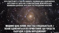 Хочу, щоб в житті у тебе все вийшло, Задумане щоб здійснилося, Кар'єрний ріст щоб був стрімко високим, Межа мрій була невимовно далекою. Хочу, щоб зустрів дівчину-красуню, Машину щоб купив, яка тобі сподобається, І нехай здійсняться всі привітання, Що чуєш ти сьогодні, У День народження!