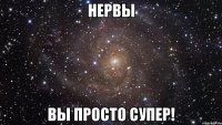 НЕРВЫ ВЫ ПРОСТО СУПЕР!
