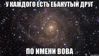 У каждого есть ебанутый друг по имени Вова