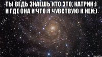 ты ведь знаешь кто это, Катрин:) и где она и что я чувствую к ней:) 
