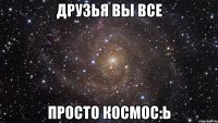 Друзья вы все просто космос:ь