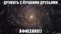 Дружить с лучшими друзьями Афигенно!)