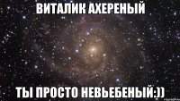Виталик ахереный ты просто невьебеный:))