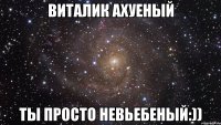 Виталик ахуеный ты просто невьебеный:))