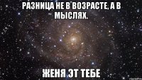 Разница не в возрасте, а в мыслях. Женя эт тебе