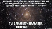 Настюшка, с днем рождения родная, люблю тебя, мне нет тебя дороже!♥ Всего тебе самого наилучшего, здоровья, счастья, удачи и ПАРНЯ ПОБОГАЧЕ!♥♥♥ ТЫ САМАЯ ЛУЧШАААЯЯЯЯ, ОТВЕЧАЮ:*:*:*:*:*