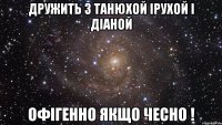 дружить з танюхой ірухой і діаной офігенно якщо чесно !