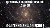 Дружить з танюхой , ірухой і діаной офігенно якщо чесно !