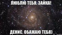 Люблю тебя, зайка! Денис, обажаю тебя)