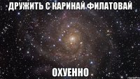 Дружить с Каринай Филатовай охуенно