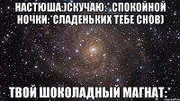 Настюша:)Скучаю:* Спокойной ночки:*Сладеньких тебе снов) Твой шоколадный магнат:*