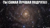 Ты самая лучшая подруга)) 