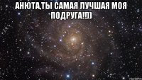 Анюта,ты самая лучшая моя подруга!!)) 