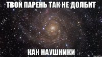 Твой парень так не долбит Как наушники