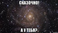 Сказочно! А у тебя?