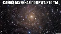 Самая ахуенная подруга это ты 