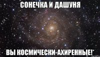 Сонечка и Дашуня вы космически-ахиренные!*