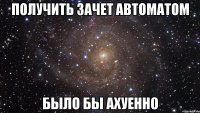 получить зачет автоматом было бы ахуенно