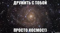 дружить с тобой просто КОСМОС!)
