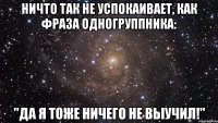 Ничто так не успокаивает, как фраза одногруппника: "Да я тоже ничего не выучил!"