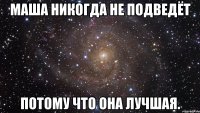 Маша никогда не подведёт потому что она лучшая.