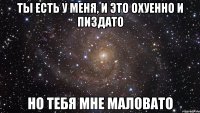 Ты есть у меня, и это охуенно и пиздато Но тебя мне маловато