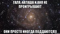 Галя, наташа и аня не проигрывают Они просто иногда поддаются))