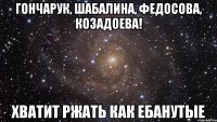 гончарук, шабалина, федосова, козадоева! хватит ржать как ебанутые