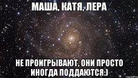 маша, катя, лера Не проигрывают, они просто иногда поддаются:)