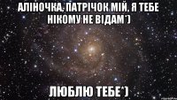 Аліночка, патрічок мій, я тебе нікому не відам*) Люблю тебе*)