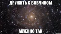 Дружить с Вовчиком ахуенно так