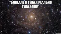 "Блін,але я тупа,я реально тупа.Блін!" 