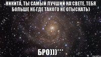 Никита, ты самый лучший на свете, тебя больше не где такого не отыскать) Бро)))***