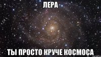 Лера ты просто круче космоса